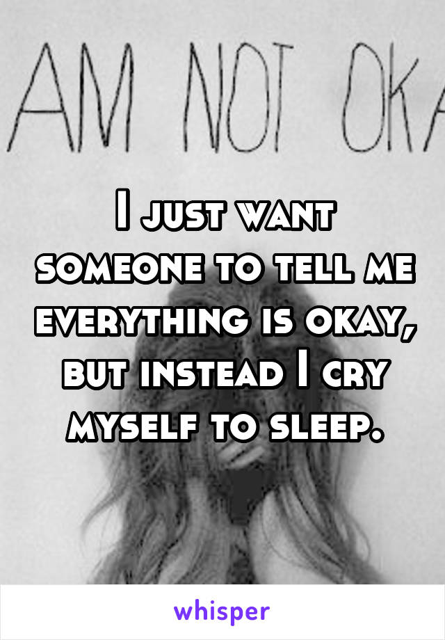 I just want someone to tell me everything is okay, but instead I cry myself to sleep.