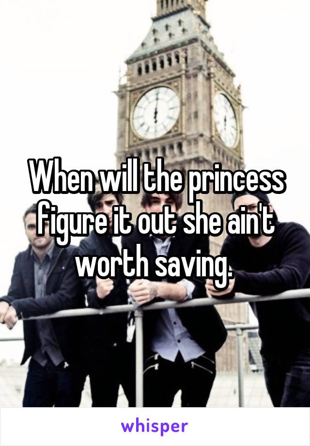 When will the princess figure it out she ain't worth saving. 