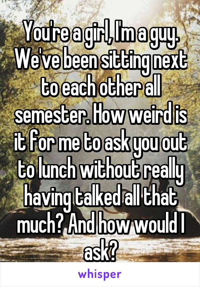 You're a girl, I'm a guy. We've been sitting next to each other all semester. How weird is it for me to ask you out to lunch without really having talked all that much? And how would I ask?