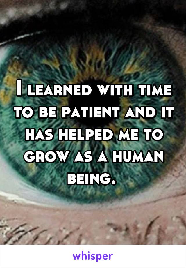 I learned with time to be patient and it has helped me to grow as a human being. 