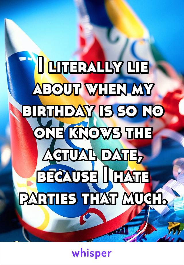 I literally lie about when my birthday is so no one knows the actual date, because I hate parties that much.