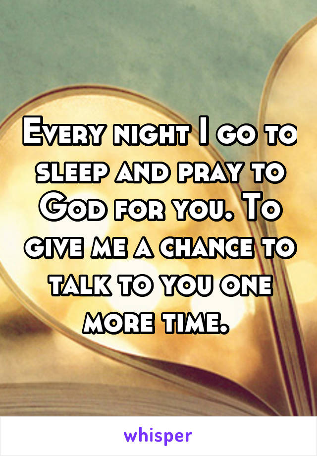 Every night I go to sleep and pray to God for you. To give me a chance to talk to you one more time. 