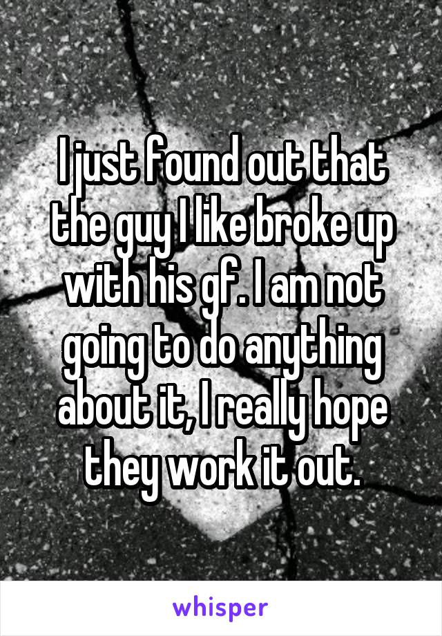 I just found out that the guy I like broke up with his gf. I am not going to do anything about it, I really hope they work it out.