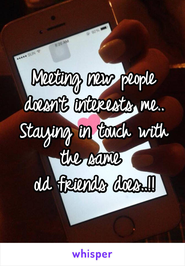 Meeting new people doesn't interests me..
Staying in touch with the same 
old friends does..!!