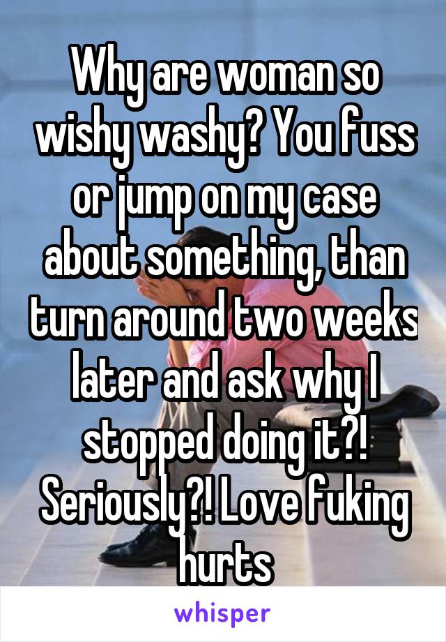 Why are woman so wishy washy? You fuss or jump on my case about something, than turn around two weeks later and ask why I stopped doing it?! Seriously?! Love fuking hurts