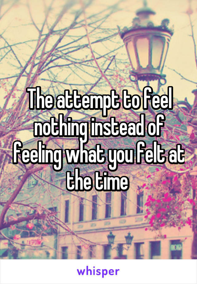 The attempt to feel nothing instead of feeling what you felt at the time 