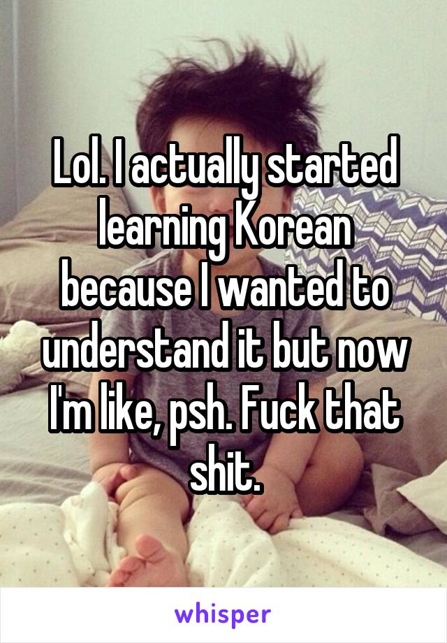 Lol. I actually started learning Korean because I wanted to understand it but now I'm like, psh. Fuck that shit.