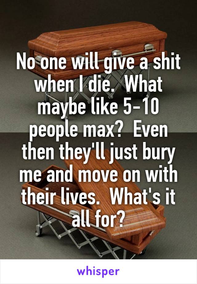 No one will give a shit when I die.  What maybe like 5-10 people max?  Even then they'll just bury me and move on with their lives.  What's it all for?