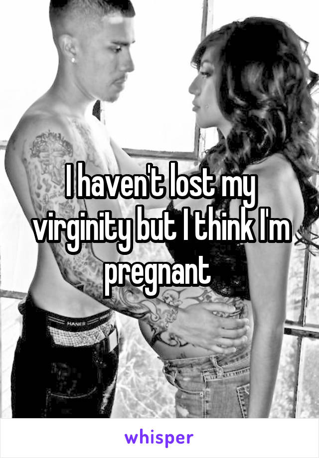 I haven't lost my virginity but I think I'm pregnant 