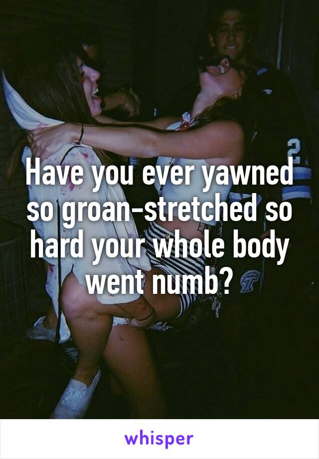 Have you ever yawned so groan-stretched so hard your whole body went numb?