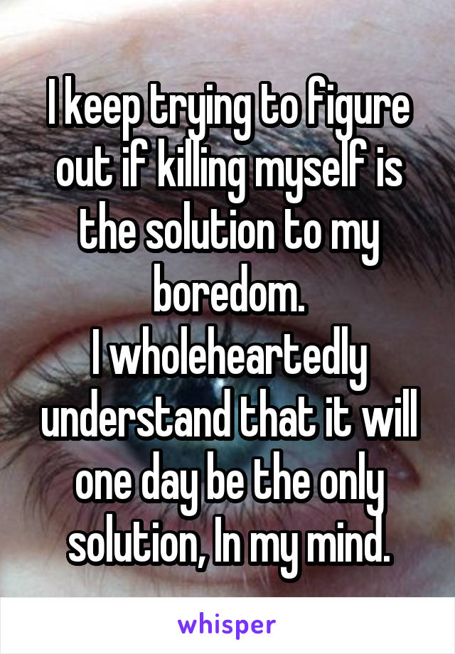 I keep trying to figure out if killing myself is the solution to my boredom.
I wholeheartedly understand that it will one day be the only solution, In my mind.