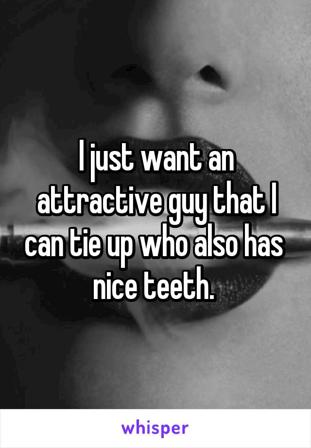 I just want an attractive guy that I can tie up who also has  nice teeth. 