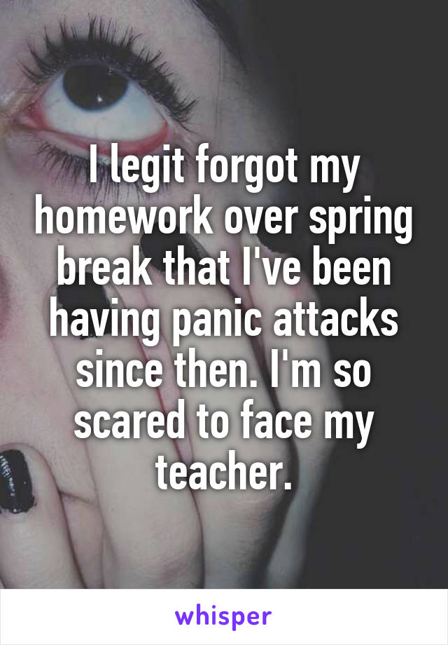 I legit forgot my homework over spring break that I've been having panic attacks since then. I'm so scared to face my teacher.