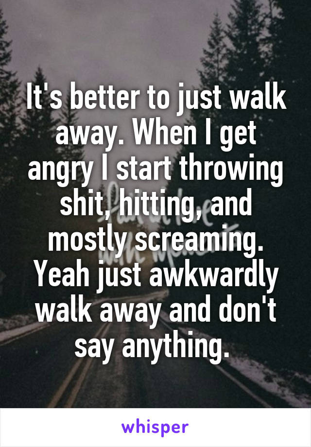 It's better to just walk away. When I get angry I start throwing shit, hitting, and mostly screaming. Yeah just awkwardly walk away and don't say anything. 