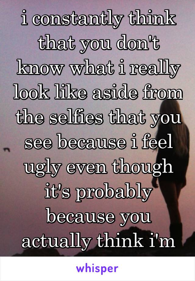 i constantly think that you don't know what i really look like aside from the selfies that you see because i feel ugly even though it's probably because you actually think i'm beautiful...