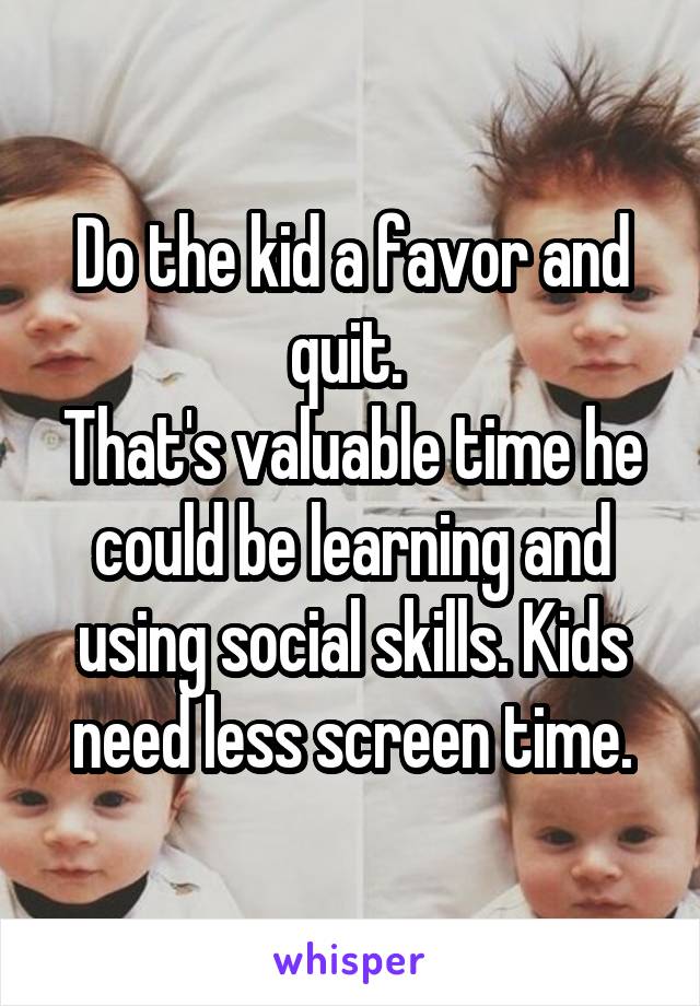 Do the kid a favor and quit. 
That's valuable time he could be learning and using social skills. Kids need less screen time.