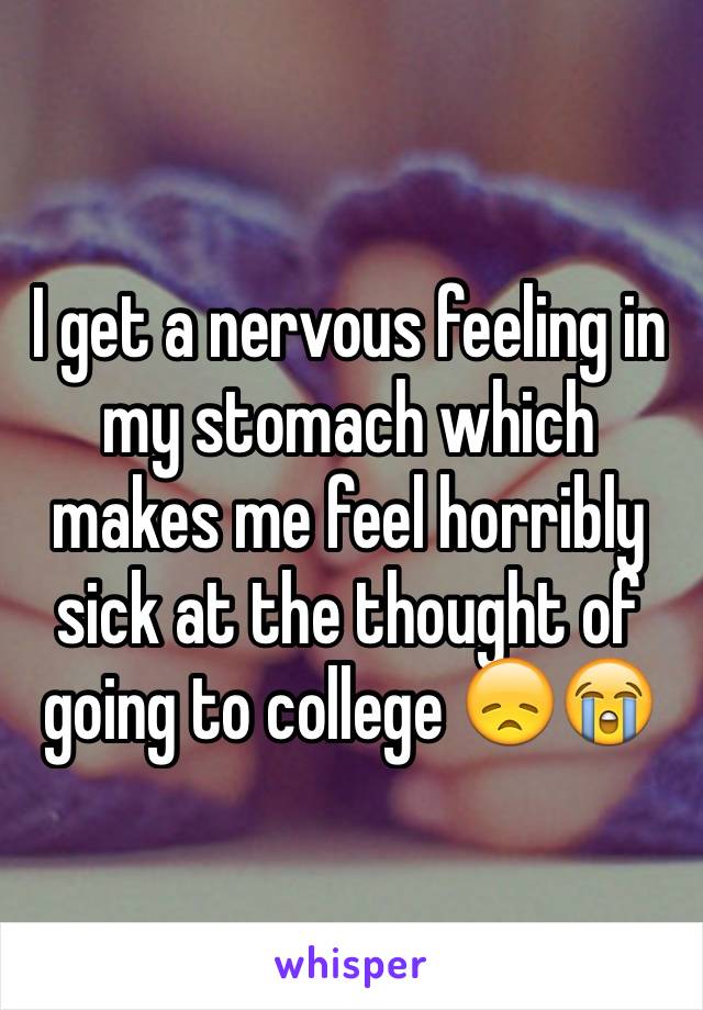 I get a nervous feeling in my stomach which makes me feel horribly sick at the thought of going to college 😞😭