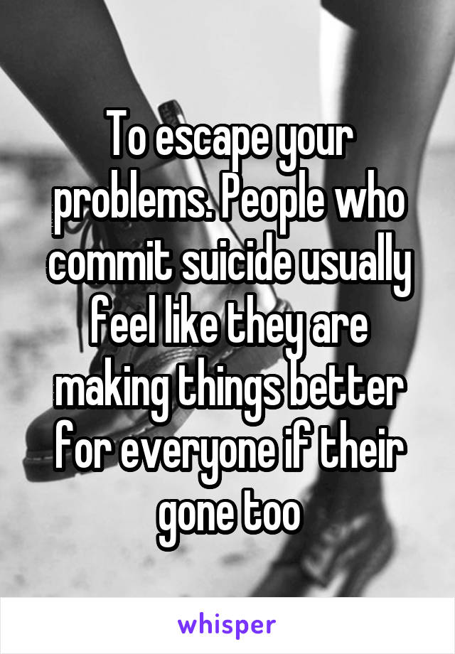 To escape your problems. People who commit suicide usually feel like they are making things better for everyone if their gone too