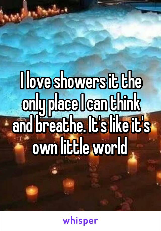 I love showers it the only place I can think and breathe. It's like it's own little world 