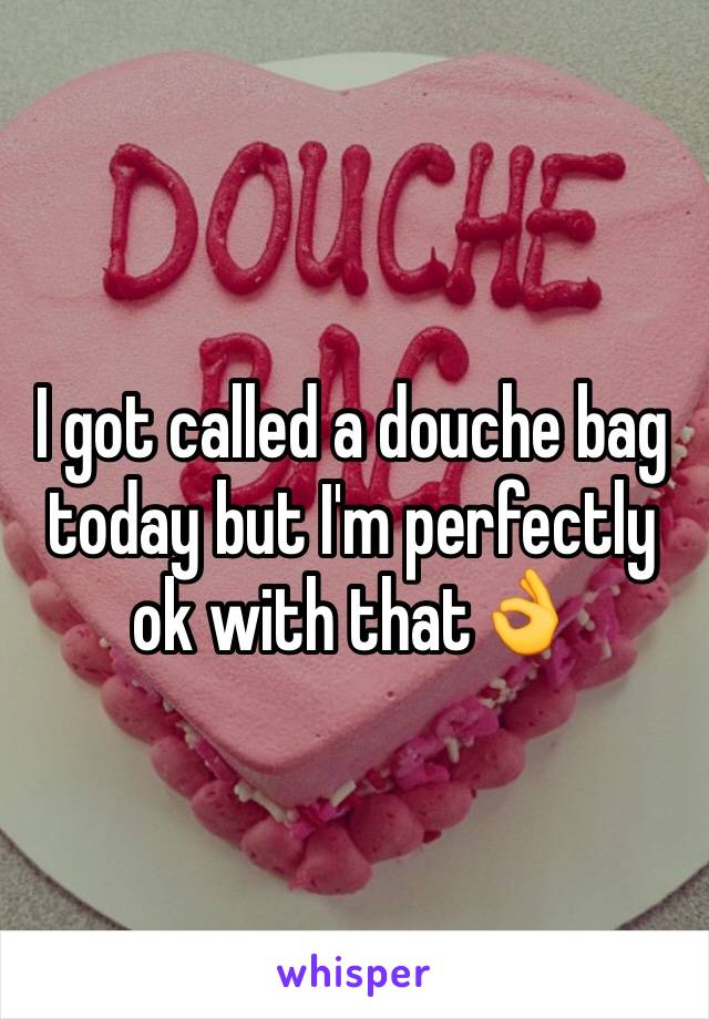 I got called a douche bag today but I'm perfectly ok with that👌