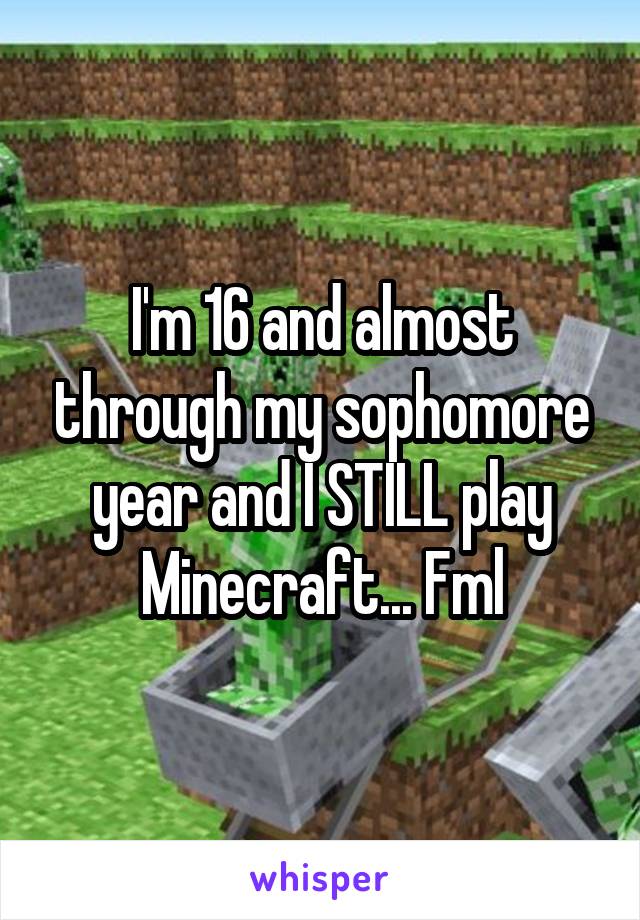 I'm 16 and almost through my sophomore year and I STILL play Minecraft... Fml