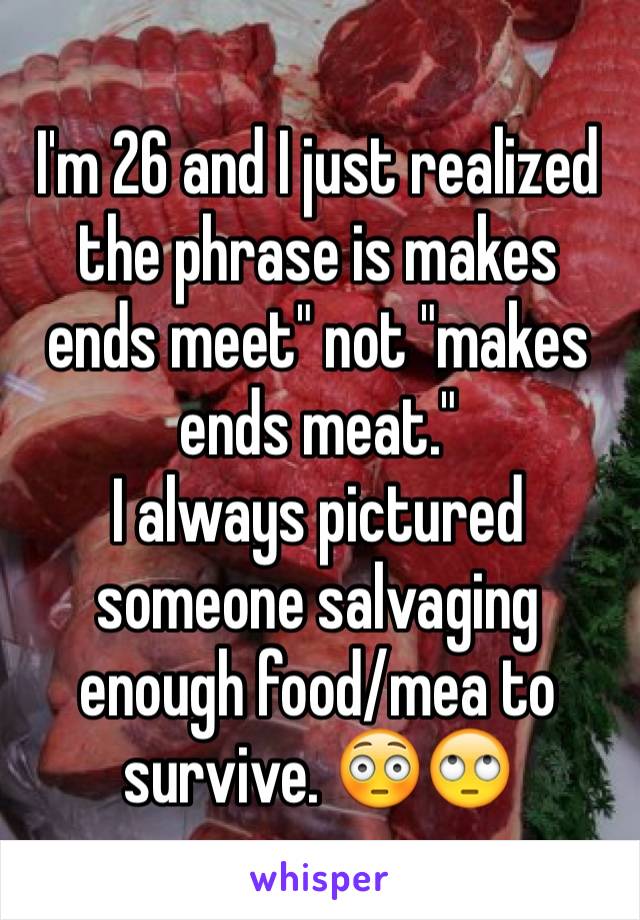 I'm 26 and I just realized the phrase is makes ends meet" not "makes ends meat." 
I always pictured someone salvaging enough food/mea to survive. 😳🙄