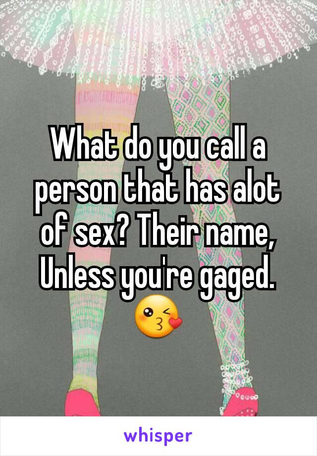 What do you call a person that has alot of sex? Their name, Unless you're gaged.
😘