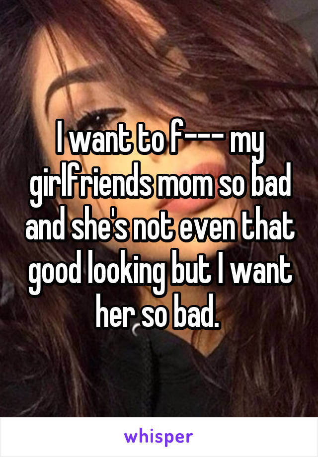 I want to f--- my girlfriends mom so bad and she's not even that good looking but I want her so bad. 