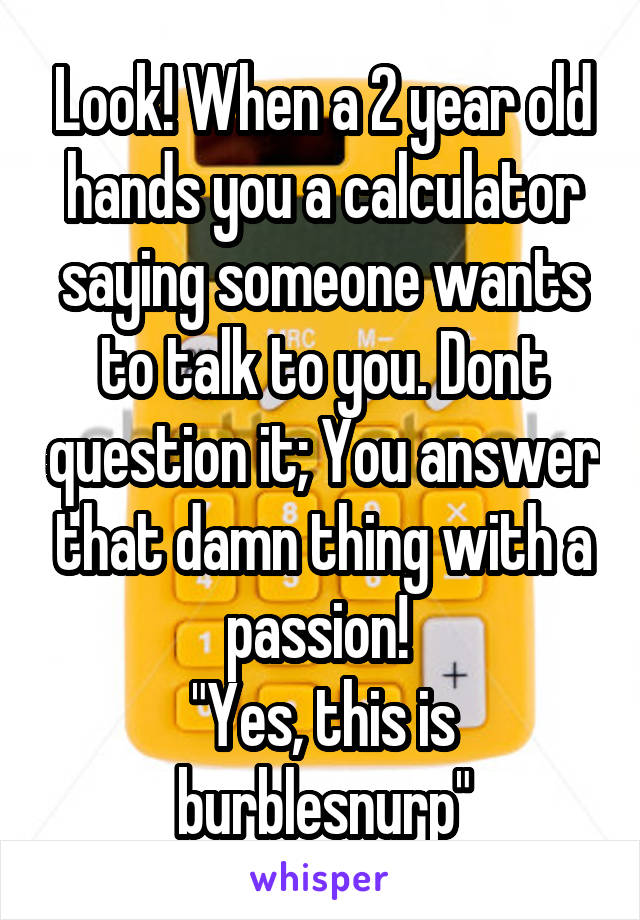 Look! When a 2 year old hands you a calculator saying someone wants to talk to you. Dont question it; You answer that damn thing with a passion! 
"Yes, this is burblesnurp"