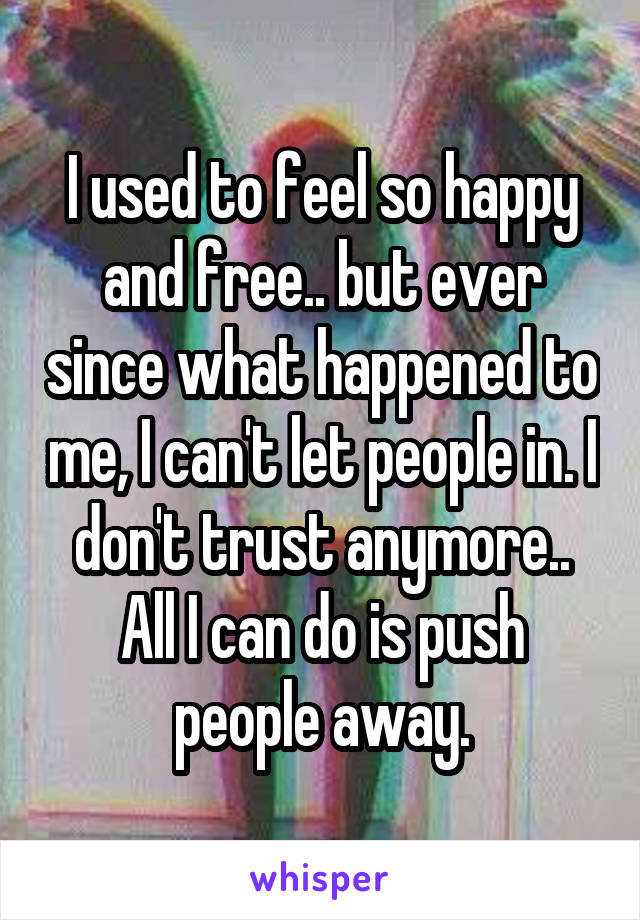 I used to feel so happy and free.. but ever since what happened to me, I can't let people in. I don't trust anymore.. All I can do is push people away.