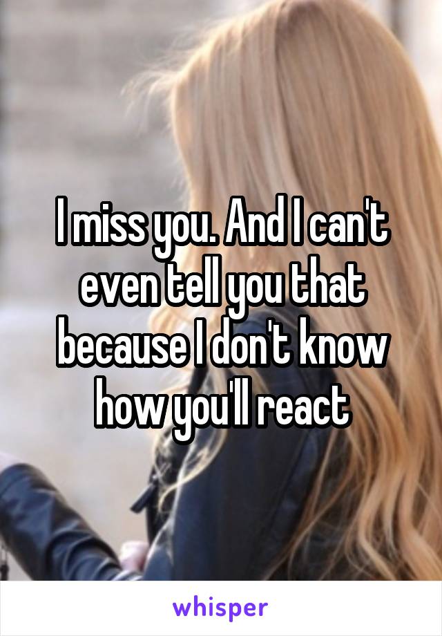 I miss you. And I can't even tell you that because I don't know how you'll react