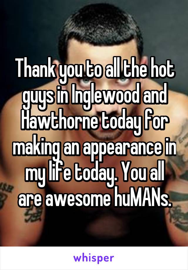 Thank you to all the hot guys in Inglewood and Hawthorne today for making an appearance in my life today. You all are awesome huMANs.