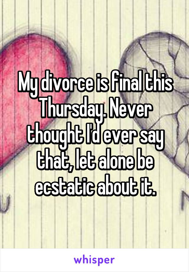 My divorce is final this Thursday. Never thought I'd ever say that, let alone be ecstatic about it.