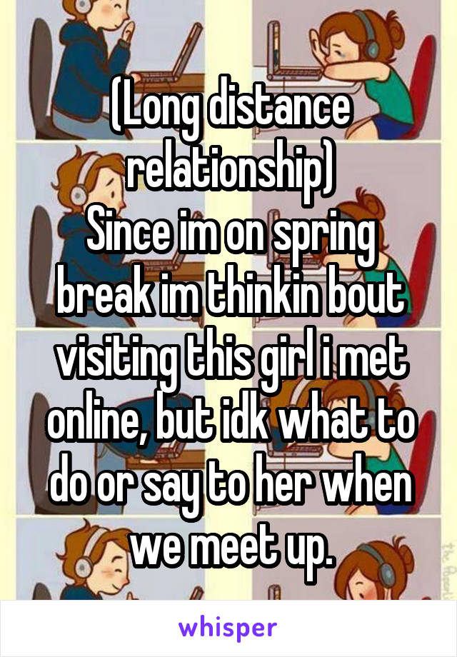 (Long distance relationship)
Since im on spring break im thinkin bout visiting this girl i met online, but idk what to do or say to her when we meet up.