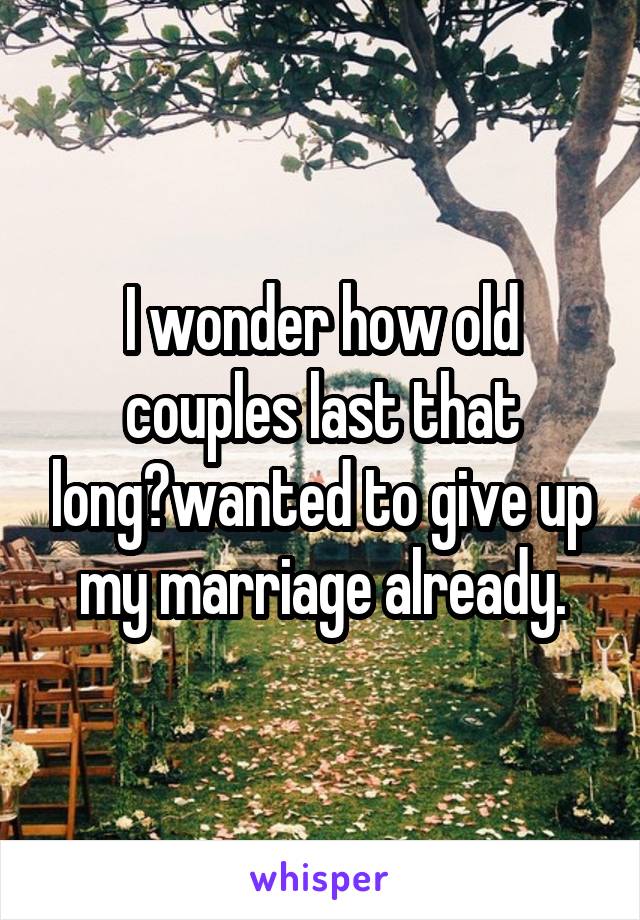 I wonder how old couples last that long?wanted to give up my marriage already.