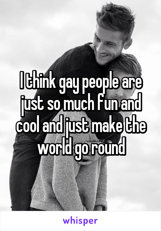 I think gay people are just so much fun and cool and just make the world go round