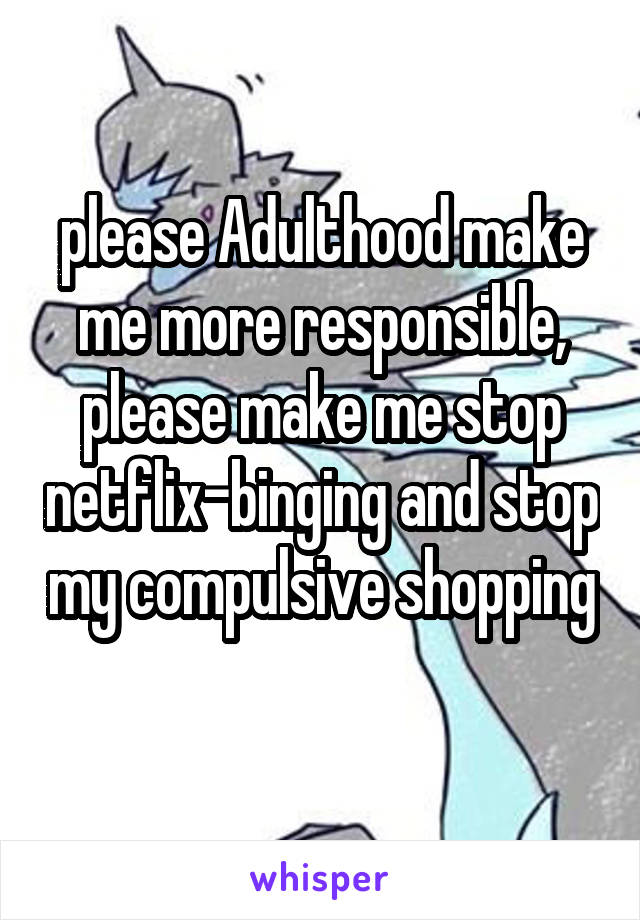 please Adulthood make me more responsible, please make me stop netflix-binging and stop my compulsive shopping 