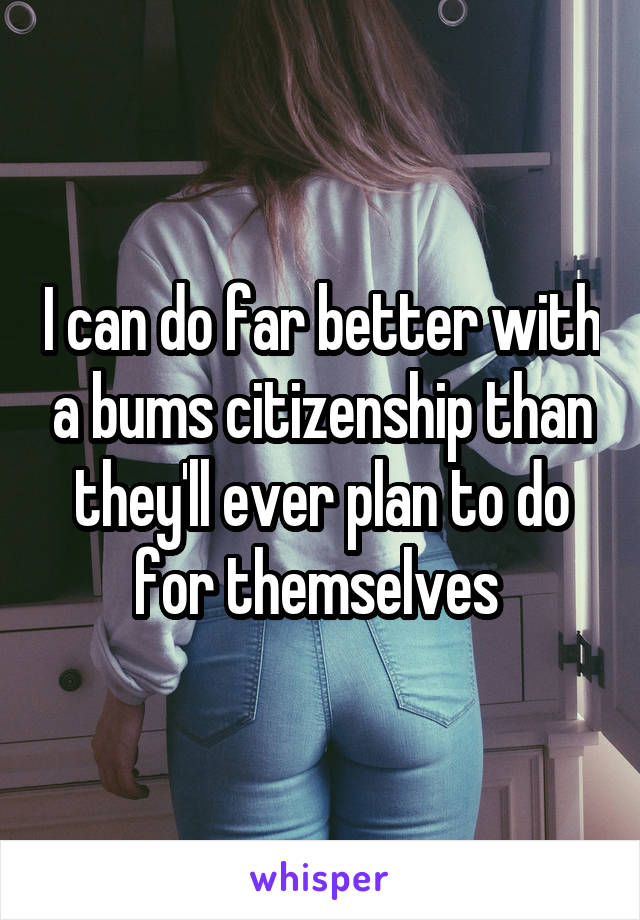 I can do far better with a bums citizenship than they'll ever plan to do for themselves 