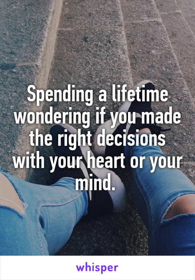 Spending a lifetime wondering if you made the right decisions with your heart or your mind. 