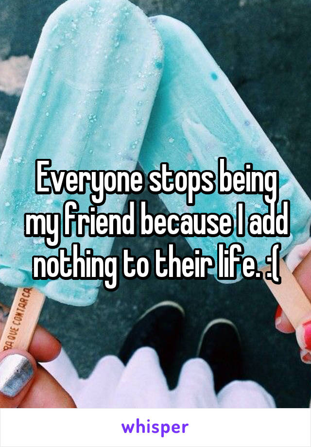 Everyone stops being my friend because I add nothing to their life. :(