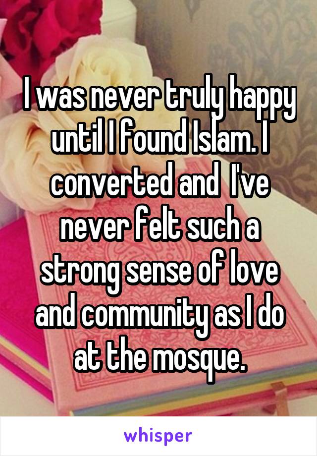 I was never truly happy until I found Islam. I converted and  I've never felt such a strong sense of love and community as I do at the mosque.