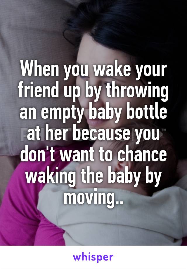 When you wake your friend up by throwing an empty baby bottle at her because you don't want to chance waking the baby by moving..