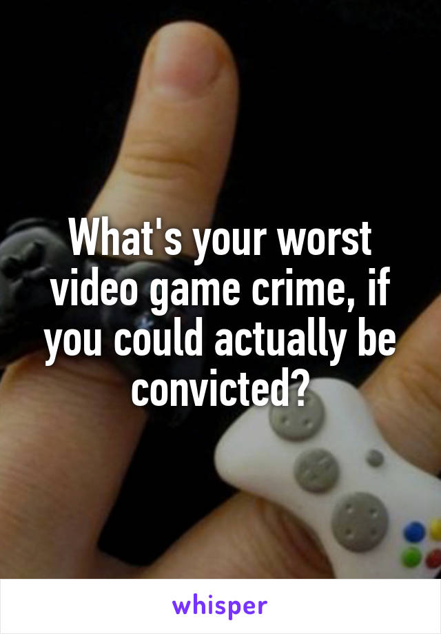 What's your worst video game crime, if you could actually be convicted?