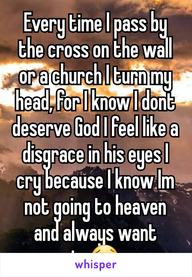 Every time I pass by the cross on the wall or a church I turn my head, for I know I dont deserve God I feel like a disgrace in his eyes I cry because I know Im not going to heaven and always want to😢