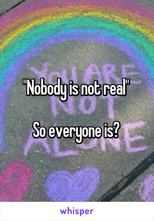 "Nobody is not real" 

So everyone is? 