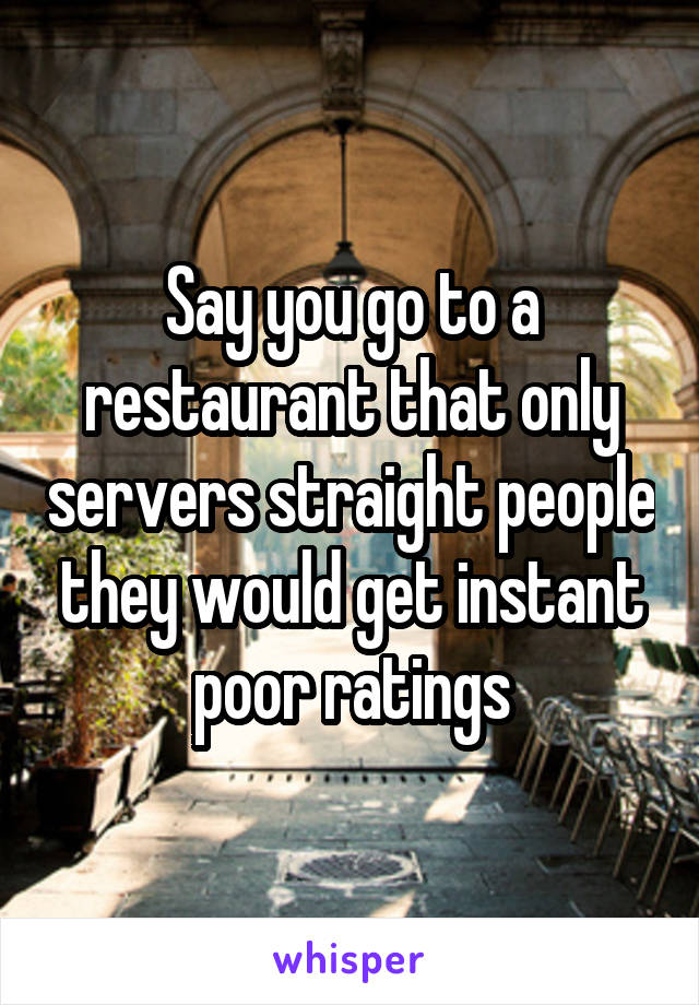 Say you go to a restaurant that only servers straight people they would get instant poor ratings