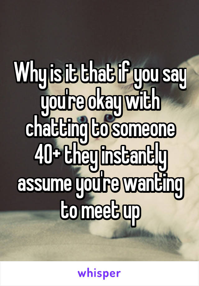 Why is it that if you say you're okay with chatting to someone 40+ they instantly assume you're wanting to meet up