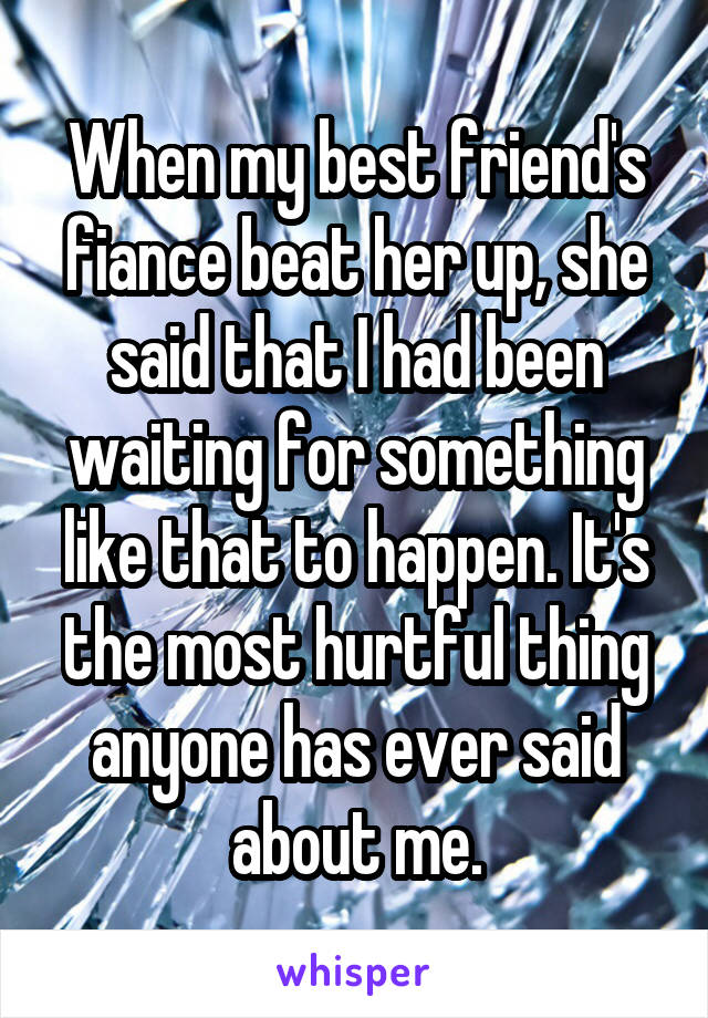 When my best friend's fiance beat her up, she said that I had been waiting for something like that to happen. It's the most hurtful thing anyone has ever said about me.