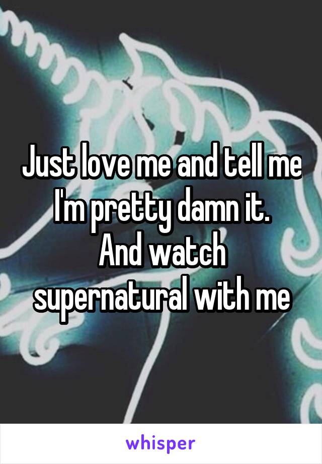 Just love me and tell me I'm pretty damn it.
And watch supernatural with me