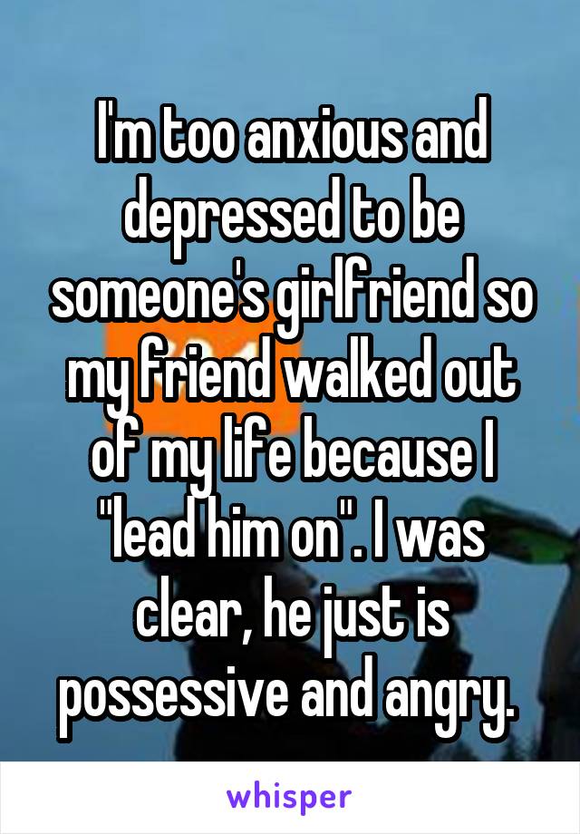 I'm too anxious and depressed to be someone's girlfriend so my friend walked out of my life because I "lead him on". I was clear, he just is possessive and angry. 